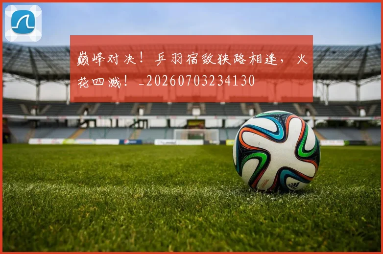 巅峰对决!乒羽宿敌狭路相逢,火花四溅!_20260703234130