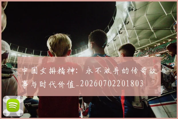 中国女排精神:永不放弃的传奇故事与时代价值_20260702201803