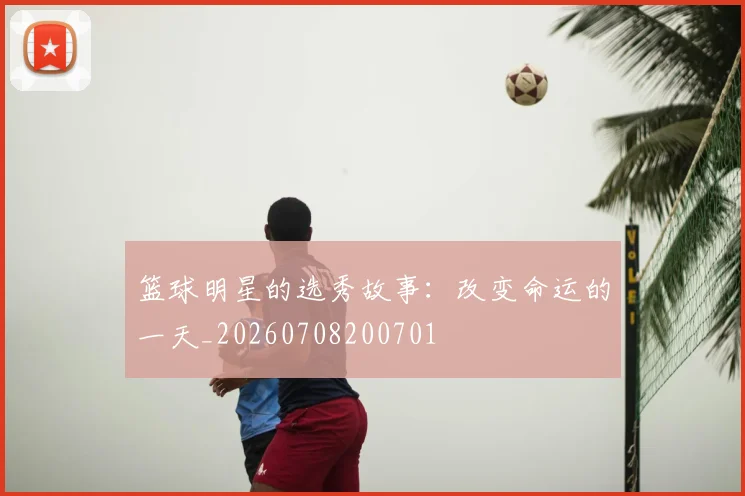 篮球明星的选秀故事:改变命运的一天_20260708200701