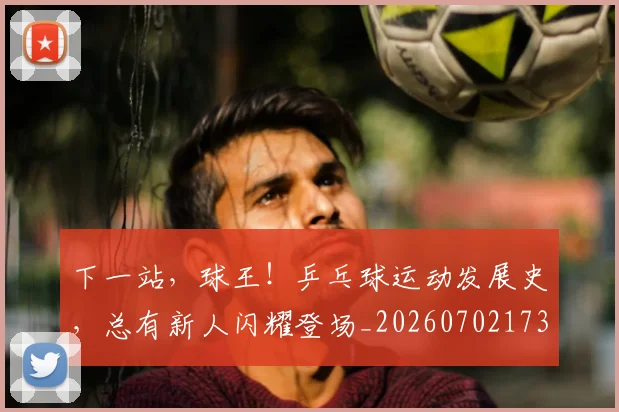 下一站，球王！乒乓球运动发展史，总有新人闪耀登场_20260702173235