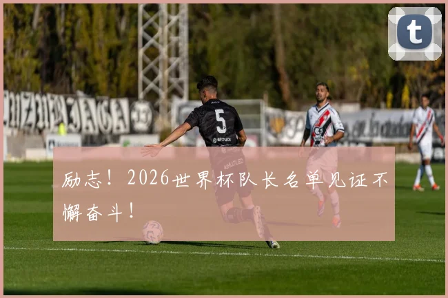 励志！2026世界杯队长名单见证不懈奋斗！