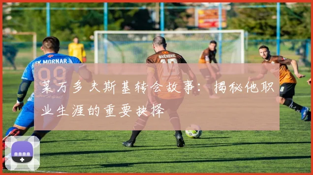 莱万多夫斯基转会故事：揭秘他职业生涯的重要抉择