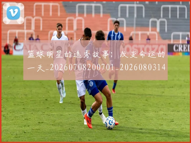 篮球明星的选秀故事：改变命运的一天_20260708200701_20260803141543