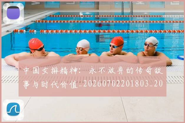 中国女排精神:永不放弃的传奇故事与时代价值_20260702201803_20260715193759