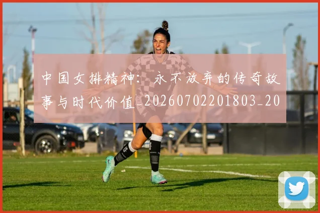 中国女排精神:永不放弃的传奇故事与时代价值_20260702201803_20260715193759
