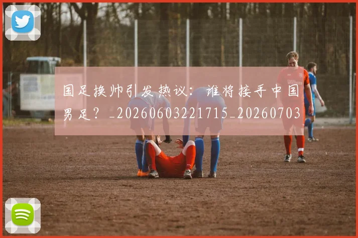 国足换帅引发热议：谁将接手中国男足？_20260603221715_20260703223743