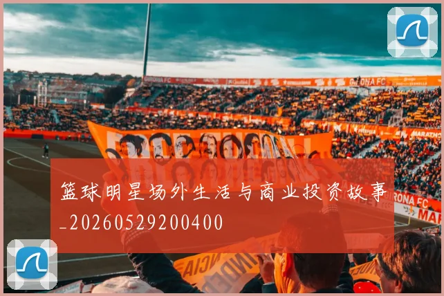 篮球明星场外生活与商业投资故事_20260529200400