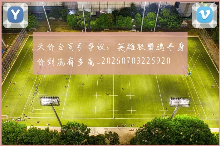 天价合同引争议，英雄联盟选手身价到底有多高_20260703225920