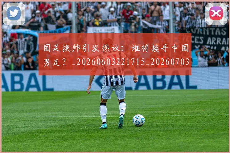国足换帅引发热议:谁将接手中国男足?_20260603221715_20260703223743_20260719164012