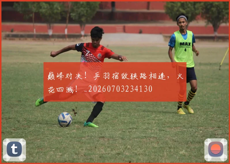 巅峰对决！乒羽宿敌狭路相逢，火花四溅！_20260703234130