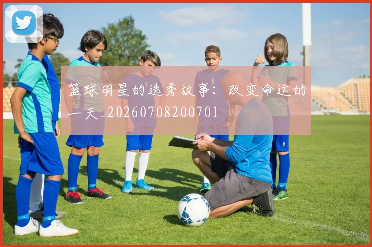 篮球明星的选秀故事：改变命运的一天_20260708200701