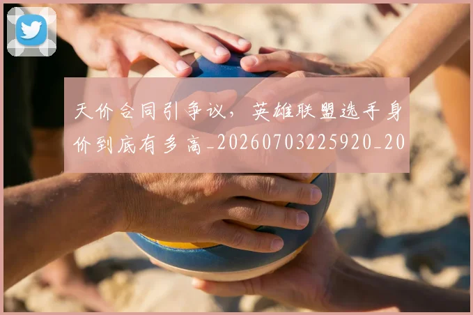 天价合同引争议，英雄联盟选手身价到底有多高_20260703225920_20260719172318