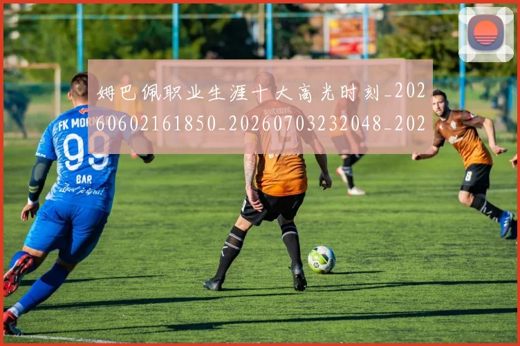 姆巴佩职业生涯十大高光时刻_20260602161850_20260703232048_20260720190413
