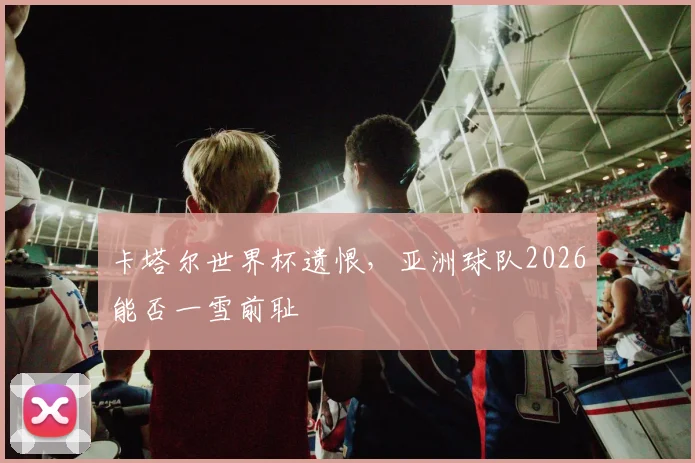 卡塔尔世界杯遗恨，亚洲球队2026能否一雪前耻