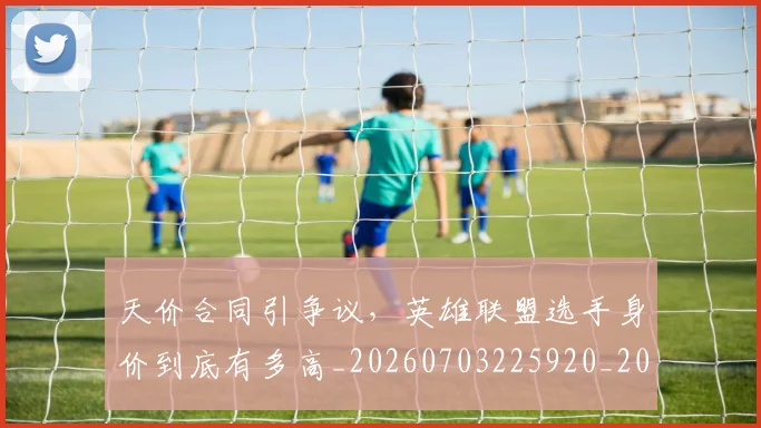 天价合同引争议，英雄联盟选手身价到底有多高_20260703225920_20260719172318